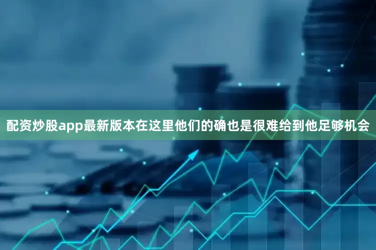 配资炒股app最新版本在这里他们的确也是很难给到他足够机会