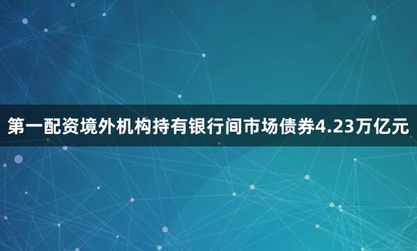 第一配资境外机构持有银行间市场债券4.23万亿元