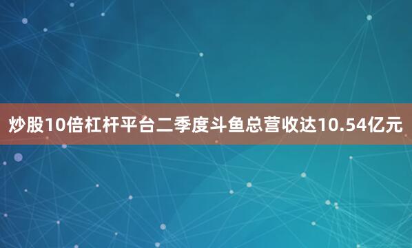 炒股10倍杠杆平台二季度斗鱼总营收达10.54亿元