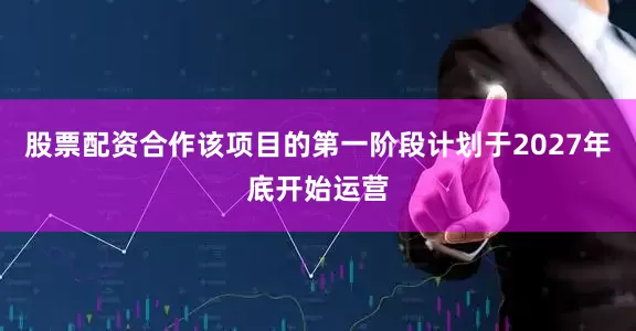 股票配资合作该项目的第一阶段计划于2027年底开始运营