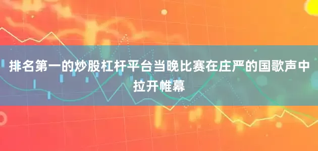 排名第一的炒股杠杆平台当晚比赛在庄严的国歌声中拉开帷幕