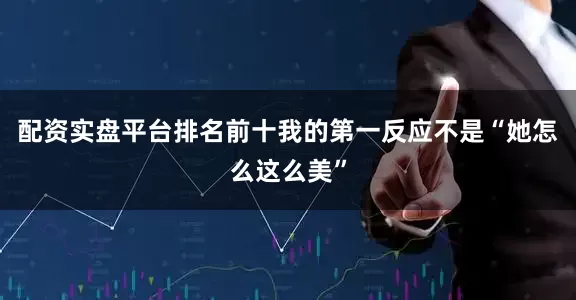 配资实盘平台排名前十我的第一反应不是“她怎么这么美”