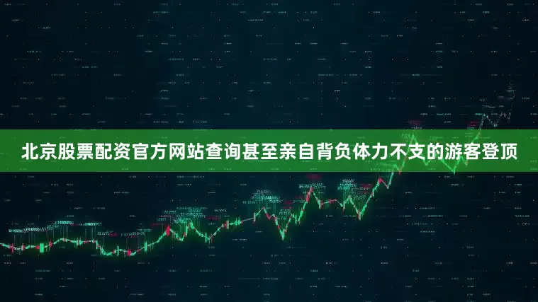 北京股票配资官方网站查询甚至亲自背负体力不支的游客登顶