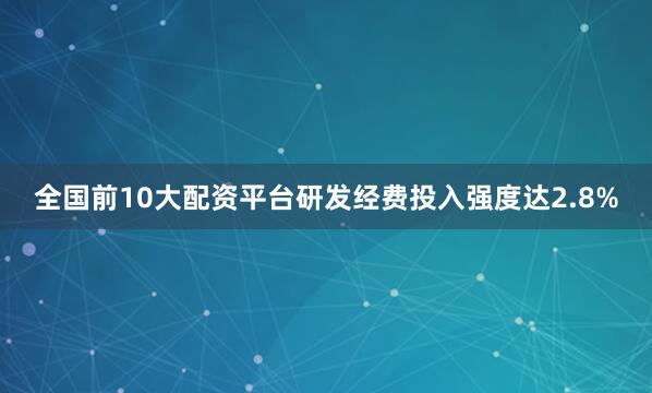 全国前10大配资平台研发经费投入强度达2.8%