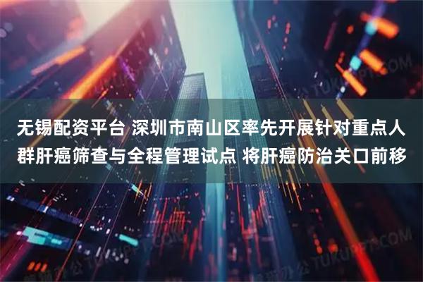 无锡配资平台 深圳市南山区率先开展针对重点人群肝癌筛查与全程管理试点 将肝癌防治关口前移