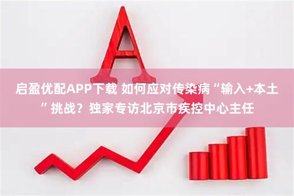 启盈优配APP下载 如何应对传染病“输入+本土”挑战？独家专访北京市疾控中心主任