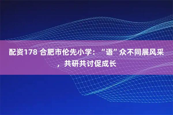 配资178 合肥市伦先小学:“语”众不同展风采,共研共讨促成长