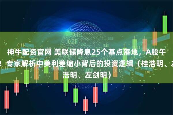 神牛配资官网 美联储降息25个基点落地，A股午后急挫！专家解析中美利差缩小背后的投资逻辑（桂浩明、左剑明）