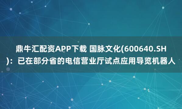 鼎牛汇配资APP下载 国脉文化(600640.SH)：已在部分省的电信营业厅试点应用导览机器人