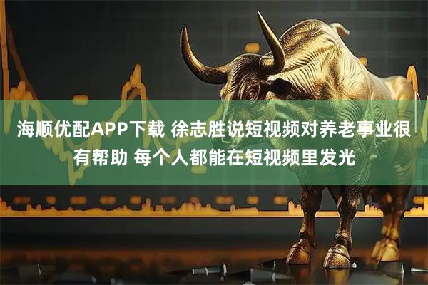 海顺优配APP下载 徐志胜说短视频对养老事业很有帮助 每个人都能在短视频里发光