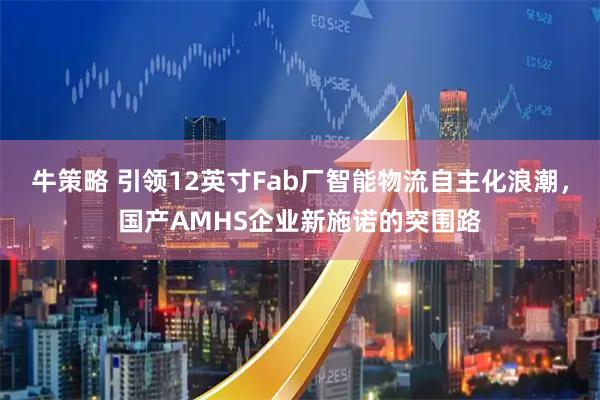 牛策略 引领12英寸Fab厂智能物流自主化浪潮，国产AMHS企业新施诺的突围路