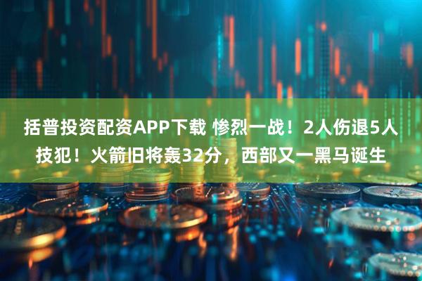 括普投资配资APP下载 惨烈一战!2人伤退5人技犯!火箭旧将轰32分,西部又一黑马诞生