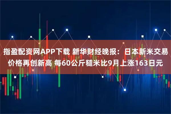 指盈配资网APP下载 新华财经晚报：日本新米交易价格再创新高 每60公斤糙米比9月上涨163日元