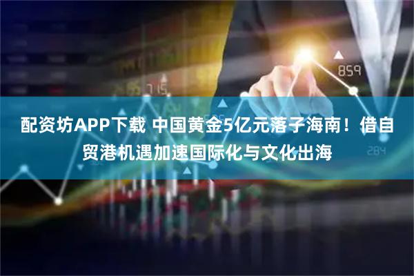 配资坊APP下载 中国黄金5亿元落子海南!借自贸港机遇加速国际化与文化出海