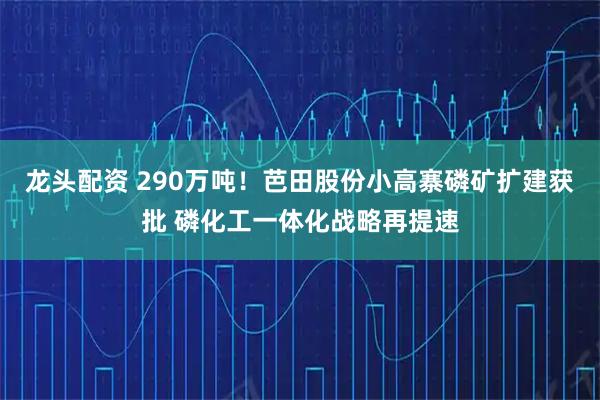 龙头配资 290万吨！芭田股份小高寨磷矿扩建获批 磷化工一体化战略再提速