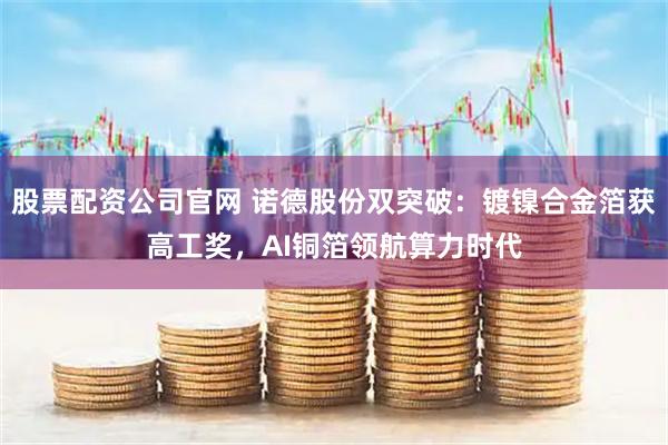 股票配资公司官网 诺德股份双突破:镀镍合金箔获高工奖,AI铜箔领航算力时代