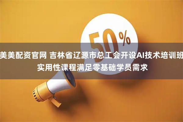 美美配资官网 吉林省辽源市总工会开设AI技术培训班 实用性课程满足零基础学员需求