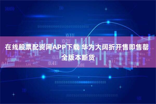 在线股票配资网APP下载 华为大阔折开售即售罄 全版本断货