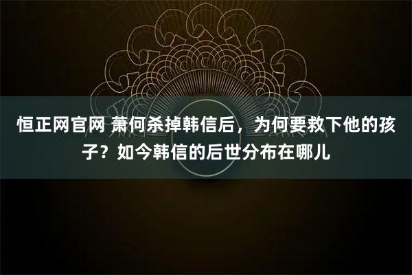 恒正网官网 萧何杀掉韩信后，为何要救下他的孩子？如今韩信的后世分布在哪儿