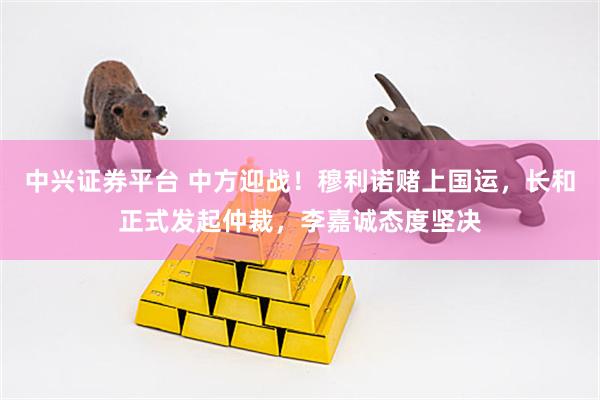 中兴证券平台 中方迎战！穆利诺赌上国运，长和正式发起仲裁，李嘉诚态度坚决