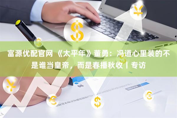 富源优配官网 《太平年》董勇：冯道心里装的不是谁当皇帝，而是春播秋收丨专访