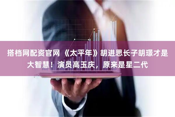 搭档网配资官网 《太平年》胡进思长子胡璟才是大智慧！演员高玉庆，原来是星二代