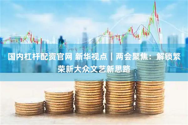 国内杠杆配资官网 新华视点｜两会聚焦：解锁繁荣新大众文艺新思路
