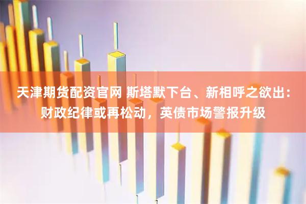 天津期货配资官网 斯塔默下台、新相呼之欲出：财政纪律或再松动，英债市场警报升级