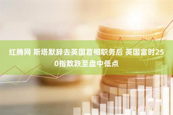 红腾网 斯塔默辞去英国首相职务后 英国富时250指数跌至盘中低点