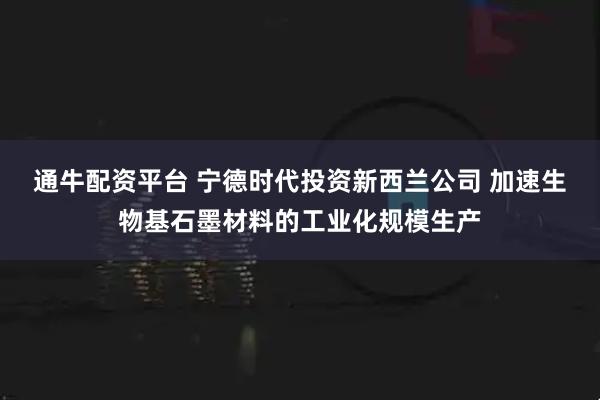 通牛配资平台 宁德时代投资新西兰公司 加速生物基石墨材料的工业化规模生产