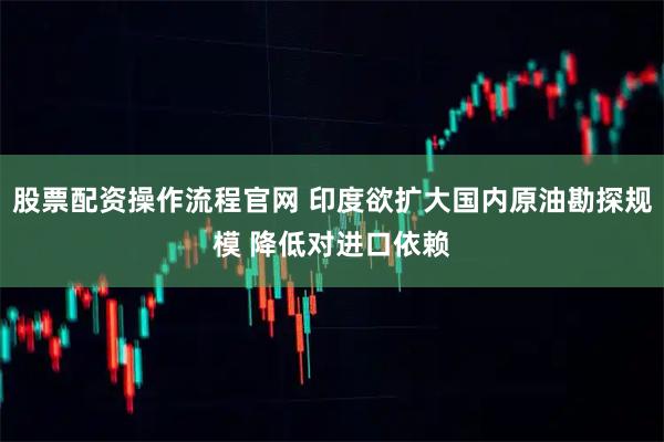 股票配资操作流程官网 印度欲扩大国内原油勘探规模 降低对进口依赖