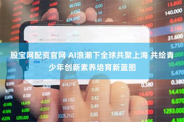 股宝网配资官网 AI浪潮下全球共聚上海 共绘青少年创新素养培育新蓝图