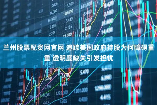 兰州股票配资网官网 追踪美国政府持股为何障碍重重 透明度缺失引发担忧